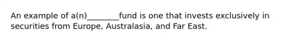 An example of a(n)________fund is one that invests exclusively in securities from Europe, Australasia, and Far East.