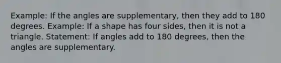 Example: If the angles are supplementary, then they add to 180 degrees. Example: If a shape has four sides, then it is not a triangle. Statement: If angles add to 180 degrees, then the angles are supplementary.