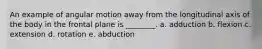 An example of angular motion away from the longitudinal axis of the body in the frontal plane is ________. a. adduction b. flexion c. extension d. rotation e. abduction