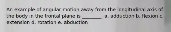 An example of angular motion away from the longitudinal axis of the body in the frontal plane is ________. a. adduction b. flexion c. extension d. rotation e. abduction