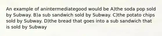 An example of anintermediategood would be A)the soda pop sold by Subway. B)a sub sandwich sold by Subway. C)the potato chips sold by Subway. D)the bread that goes into a sub sandwich that is sold by Subway