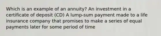 Which is an example of an annuity? An investment in a certificate of deposit (CD) A lump-sum payment made to a life insurance company that promises to make a series of equal payments later for some period of time