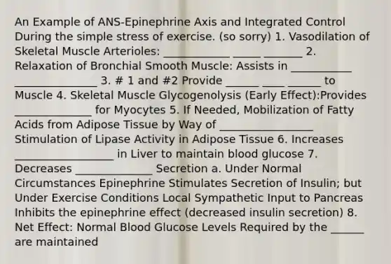 An Example of ANS-Epinephrine Axis and Integrated Control During the simple stress of exercise. (so sorry) 1. Vasodilation of Skeletal Muscle Arterioles: ____________ _____ _______ 2. Relaxation of Bronchial Smooth Muscle: Assists in ___________ _______________ 3. # 1 and #2 Provide ______ ____ ______ to Muscle 4. Skeletal Muscle Glycogenolysis (Early Effect):Provides ______________ for Myocytes 5. If Needed, Mobilization of Fatty Acids from Adipose Tissue by Way of _________________ Stimulation of Lipase Activity in Adipose Tissue 6. Increases __________________ in Liver to maintain blood glucose 7. Decreases ______________ Secretion a. Under Normal Circumstances Epinephrine Stimulates Secretion of Insulin; but Under Exercise Conditions Local Sympathetic Input to Pancreas Inhibits the epinephrine effect (decreased insulin secretion) 8. Net Effect: Normal Blood Glucose Levels Required by the ______ are maintained