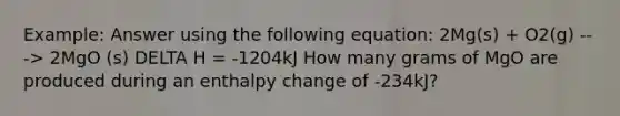 Example: Answer using the following equation: 2Mg(s) + O2(g) ---> 2MgO (s) DELTA H = -1204kJ How many grams of MgO are produced during an enthalpy change of -234kJ?