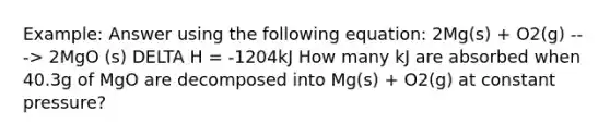 Example: Answer using the following equation: 2Mg(s) + O2(g) ---> 2MgO (s) DELTA H = -1204kJ How many kJ are absorbed when 40.3g of MgO are decomposed into Mg(s) + O2(g) at constant pressure?