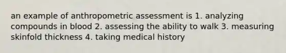 an example of anthropometric assessment is 1. analyzing compounds in blood 2. assessing the ability to walk 3. measuring skinfold thickness 4. taking medical history