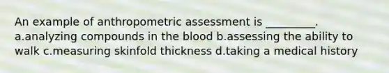 An example of anthropometric assessment is _________. a.analyzing compounds in the blood b.assessing the ability to walk c.measuring skinfold thickness d.taking a medical history