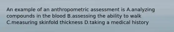 An example of an anthropometric assessment is A.analyzing compounds in the blood B.assessing the ability to walk C.measuring skinfold thickness D.taking a medical history