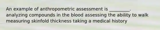 An example of anthropometric assessment is _________. analyzing compounds in the blood assessing the ability to walk measuring skinfold thickness taking a medical history