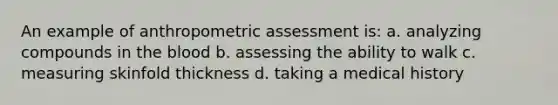 An example of anthropometric assessment is: a. analyzing compounds in the blood b. assessing the ability to walk c. measuring skinfold thickness d. taking a medical history