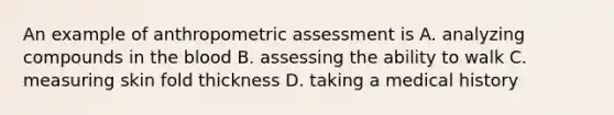 An example of anthropometric assessment is A. analyzing compounds in the blood B. assessing the ability to walk C. measuring skin fold thickness D. taking a medical history