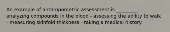 An example of anthropometric assessment is _________. - analyzing compounds in the blood - assessing the ability to walk - measuring skinfold thickness - taking a medical history