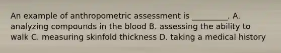 An example of anthropometric assessment is _________. A. analyzing compounds in the blood B. assessing the ability to walk C. measuring skinfold thickness D. taking a medical history