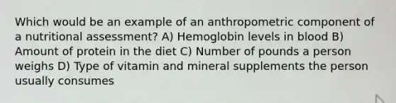 Which would be an example of an anthropometric component of a nutritional assessment? A) Hemoglobin levels in blood B) Amount of protein in the diet C) Number of pounds a person weighs D) Type of vitamin and mineral supplements the person usually consumes