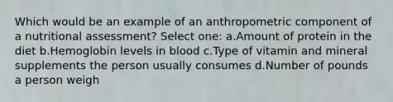 Which would be an example of an anthropometric component of a nutritional assessment? Select one: a.Amount of protein in the diet b.Hemoglobin levels in blood c.Type of vitamin and mineral supplements the person usually consumes d.Number of pounds a person weigh