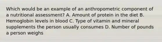 Which would be an example of an anthropometric component of a nutritional assessment? A. Amount of protein in the diet B. Hemoglobin levels in blood C. Type of vitamin and mineral supplements the person usually consumes D. Number of pounds a person weighs