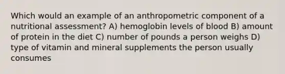 Which would an example of an anthropometric component of a nutritional assessment? A) hemoglobin levels of blood B) amount of protein in the diet C) number of pounds a person weighs D) type of vitamin and mineral supplements the person usually consumes