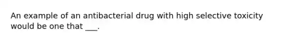 An example of an antibacterial drug with high selective toxicity would be one that ___.