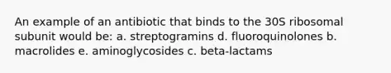 An example of an antibiotic that binds to the 30S ribosomal subunit would be: a. streptogramins d. fluoroquinolones b. macrolides e. aminoglycosides c. beta-lactams