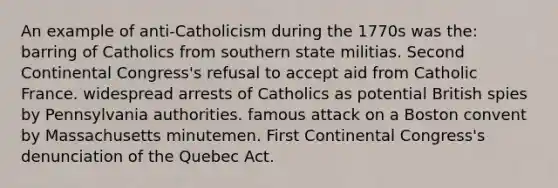 An example of anti-Catholicism during the 1770s was the: barring of Catholics from southern state militias. Second Continental Congress's refusal to accept aid from Catholic France. widespread arrests of Catholics as potential British spies by Pennsylvania authorities. famous attack on a Boston convent by Massachusetts minutemen. First Continental Congress's denunciation of the Quebec Act.