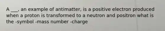 A ___, an example of antimatter, is a positive electron produced when a proton is transformed to a neutron and positron what is the -symbol -mass number -charge