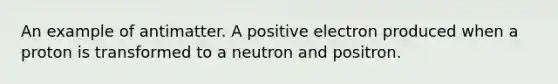 An example of antimatter. A positive electron produced when a proton is transformed to a neutron and positron.