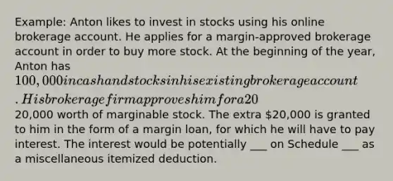 Example: Anton likes to invest in stocks using his online brokerage account. He applies for a margin-approved brokerage account in order to buy more stock. At the beginning of the year, Anton has 100,000 in cash and stocks in his existing brokerage account. His brokerage firm approves him for a 20% margin loan. This means that Anton can purchase an additional20,000 worth of marginable stock. The extra 20,000 is granted to him in the form of a margin loan, for which he will have to pay interest. The interest would be potentially ___ on Schedule ___ as a miscellaneous itemized deduction.