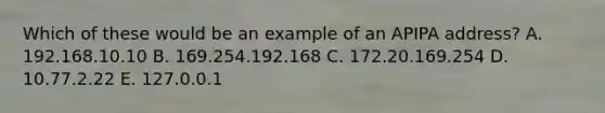 Which of these would be an example of an APIPA address? A. 192.168.10.10 B. 169.254.192.168 C. 172.20.169.254 D. 10.77.2.22 E. 127.0.0.1