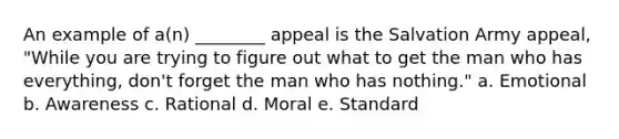 An example of a(n) ________ appeal is the Salvation Army appeal, "While you are trying to figure out what to get the man who has everything, don't forget the man who has nothing." a. Emotional b. Awareness c. Rational d. Moral e. Standard