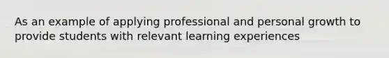 As an example of applying professional and personal growth to provide students with relevant learning experiences