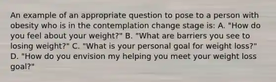 An example of an appropriate question to pose to a person with obesity who is in the contemplation change stage is: A. "How do you feel about your weight?" B. "What are barriers you see to losing weight?" C. "What is your personal goal for weight loss?" D. "How do you envision my helping you meet your weight loss goal?"