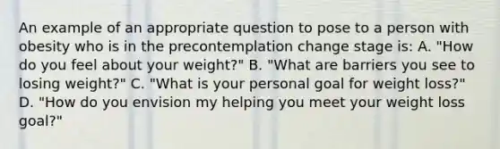 An example of an appropriate question to pose to a person with obesity who is in the precontemplation change stage is: A. "How do you feel about your weight?" B. "What are barriers you see to losing weight?" C. "What is your personal goal for weight loss?" D. "How do you envision my helping you meet your weight loss goal?"