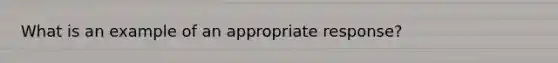 What is an example of an appropriate response?