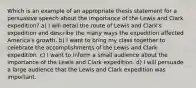 Which is an example of an appropriate thesis statement for a persuasive speech about the importance of the Lewis and Clark expedition? a) I will detail the route of Lewis and Clark's expedition and describe the many ways the expedition affected America's growth. b) I want to bring my class together to celebrate the accomplishments of the Lewis and Clark expedition. c) I want to inform a small audience about the importance of the Lewis and Clark expedition. d) I will persuade a large audience that the Lewis and Clark expedition was important.