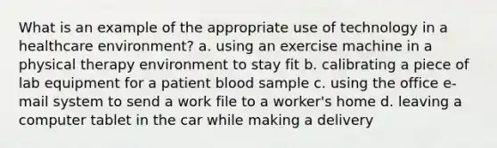 What is an example of the appropriate use of technology in a healthcare environment? a. using an exercise machine in a physical therapy environment to stay fit b. calibrating a piece of lab equipment for a patient blood sample c. using the office e-mail system to send a work file to a worker's home d. leaving a computer tablet in the car while making a delivery