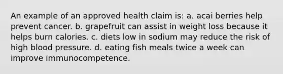 An example of an approved health claim is: a. acai berries help prevent cancer. b. grapefruit can assist in weight loss because it helps burn calories. c. diets low in sodium may reduce the risk of high blood pressure. d. eating fish meals twice a week can improve immunocompetence.