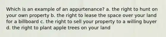 Which is an example of an appurtenance? a. the right to hunt on your own property b. the right to lease the space over your land for a billboard c. the right to sell your property to a willing buyer d. the right to plant apple trees on your land