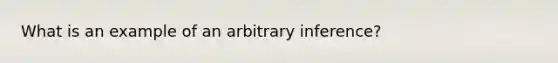 What is an example of an arbitrary inference?