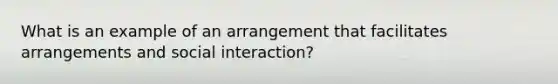 What is an example of an arrangement that facilitates arrangements and social interaction?