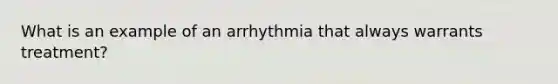 What is an example of an arrhythmia that always warrants treatment?