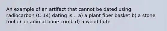 An example of an artifact that cannot be dated using radiocarbon (C-14) dating is... a) a plant fiber basket b) a stone tool c) an animal bone comb d) a wood flute