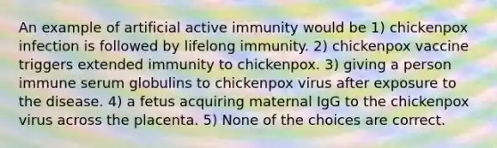 An example of artificial active immunity would be 1) chickenpox infection is followed by lifelong immunity. 2) chickenpox vaccine triggers extended immunity to chickenpox. 3) giving a person immune serum globulins to chickenpox virus after exposure to the disease. 4) a fetus acquiring maternal IgG to the chickenpox virus across the placenta. 5) None of the choices are correct.