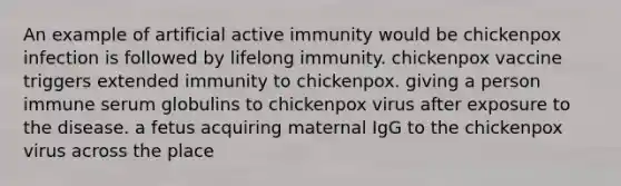 An example of artificial active immunity would be chickenpox infection is followed by lifelong immunity. chickenpox vaccine triggers extended immunity to chickenpox. giving a person immune serum globulins to chickenpox virus after exposure to the disease. a fetus acquiring maternal IgG to the chickenpox virus across the place