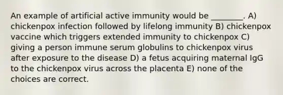 An example of artificial active immunity would be ________. A) chickenpox infection followed by lifelong immunity B) chickenpox vaccine which triggers extended immunity to chickenpox C) giving a person immune serum globulins to chickenpox virus after exposure to the disease D) a fetus acquiring maternal IgG to the chickenpox virus across the placenta E) none of the choices are correct.