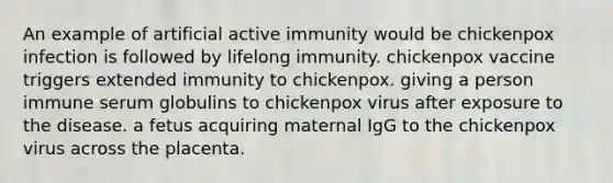 An example of artificial active immunity would be chickenpox infection is followed by lifelong immunity. chickenpox vaccine triggers extended immunity to chickenpox. giving a person immune serum globulins to chickenpox virus after exposure to the disease. a fetus acquiring maternal IgG to the chickenpox virus across the placenta.