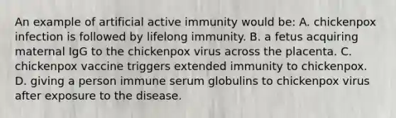 An example of artificial active immunity would be: A. chickenpox infection is followed by lifelong immunity. B. a fetus acquiring maternal IgG to the chickenpox virus across the placenta. C. chickenpox vaccine triggers extended immunity to chickenpox. D. giving a person immune serum globulins to chickenpox virus after exposure to the disease.