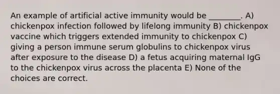 An example of artificial active immunity would be ________. A) chickenpox infection followed by lifelong immunity B) chickenpox vaccine which triggers extended immunity to chickenpox C) giving a person immune serum globulins to chickenpox virus after exposure to the disease D) a fetus acquiring maternal IgG to the chickenpox virus across the placenta E) None of the choices are correct.