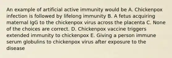 An example of artificial active immunity would be A. Chickenpox infection is followed by lifelong immunity B. A fetus acquiring maternal IgG to the chickenpox virus across the placenta C. None of the choices are correct. D. Chickenpox vaccine triggers extended immunity to chickenpox E. Giving a person immune serum globulins to chickenpox virus after exposure to the disease