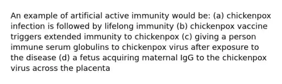 An example of artificial active immunity would be: (a) chickenpox infection is followed by lifelong immunity (b) chickenpox vaccine triggers extended immunity to chickenpox (c) giving a person immune serum globulins to chickenpox virus after exposure to the disease (d) a fetus acquiring maternal IgG to the chickenpox virus across the placenta