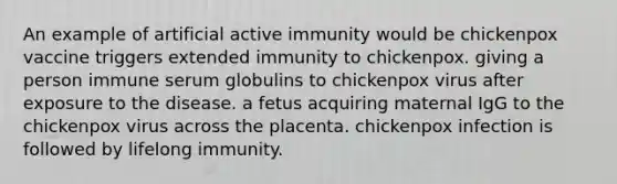 An example of artificial active immunity would be chickenpox vaccine triggers extended immunity to chickenpox. giving a person immune serum globulins to chickenpox virus after exposure to the disease. a fetus acquiring maternal IgG to the chickenpox virus across the placenta. chickenpox infection is followed by lifelong immunity.